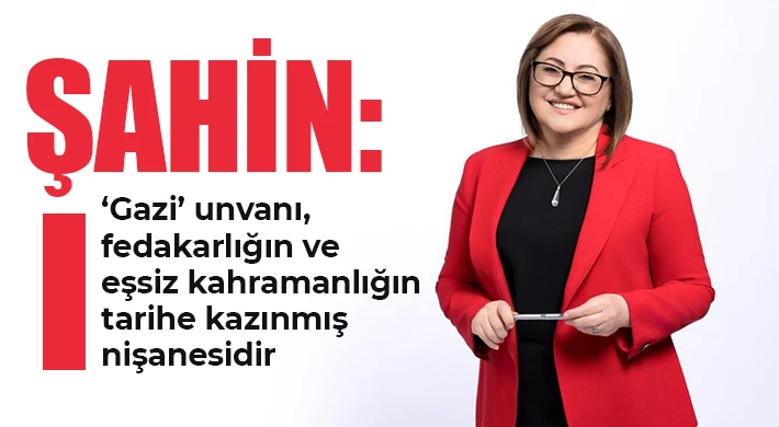 Şahin: ‘Gazi’ unvanı, fedakarlığın ve eşsiz kahramanlığın tarihe kazınmış nişanesidir