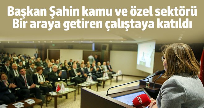Başkan Şahin kamu ve özel sektörü bir araya getiren çalıştaya katıldı