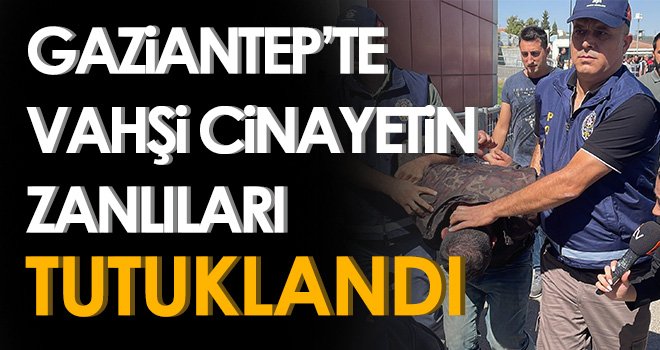 Gaziantep’te vahşi cinayetin zanlıları tutuklandı