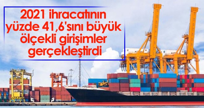 2021 ihracatının yüzde 41,6'sını büyük ölçekli girişimler gerçekleştirdi