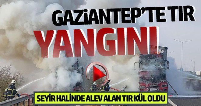 Gaziantep'te TIR yangını: Kül oldu