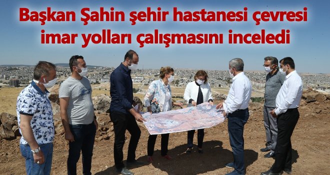 Şahin şehir hastanesi çevresi imar yolları çalışmasını inceledi